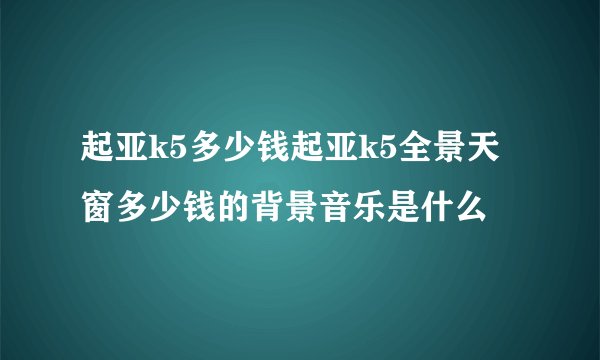 起亚k5多少钱起亚k5全景天窗多少钱的背景音乐是什么
