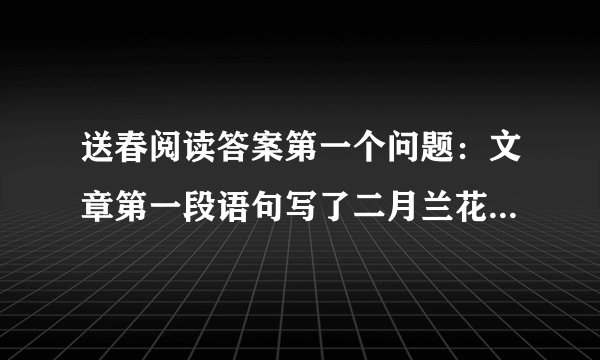 送春阅读答案第一个问题：文章第一段语句写了二月兰花声势浩大这样写是为了什么?第二个问题：第五段这花开的好放肆,放肆词的本意是什么?表达作者什么感情?第三个问题：作者不仅写兰花的样子更加感悟他的精神概括作者对兰花怎么精神?要是有全本的答案那就再好不过了