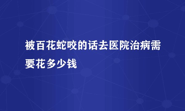 被百花蛇咬的话去医院治病需要花多少钱