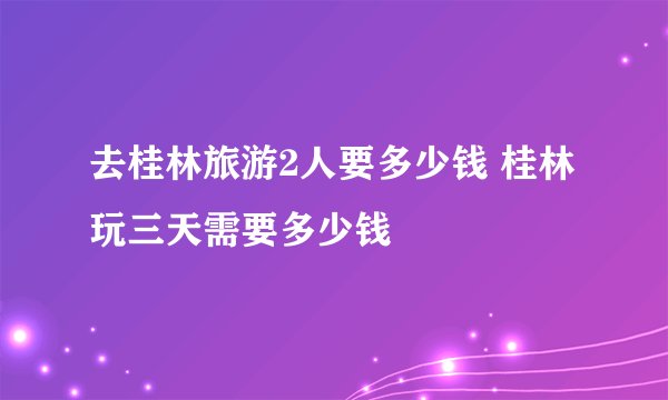 去桂林旅游2人要多少钱 桂林玩三天需要多少钱