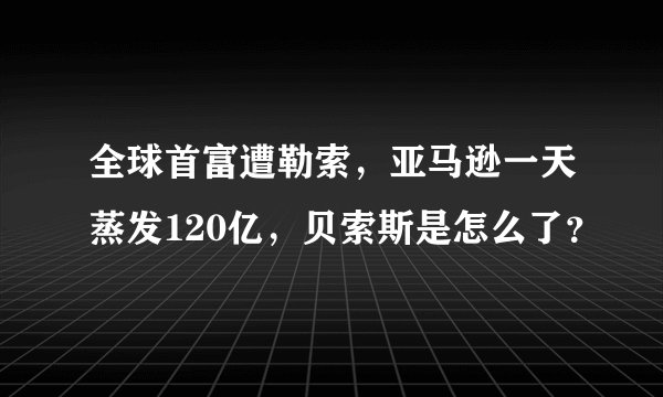全球首富遭勒索，亚马逊一天蒸发120亿，贝索斯是怎么了？