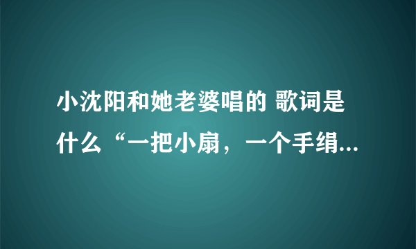 小沈阳和她老婆唱的 歌词是什么“一把小扇,一个手绢”谢谢大家啦