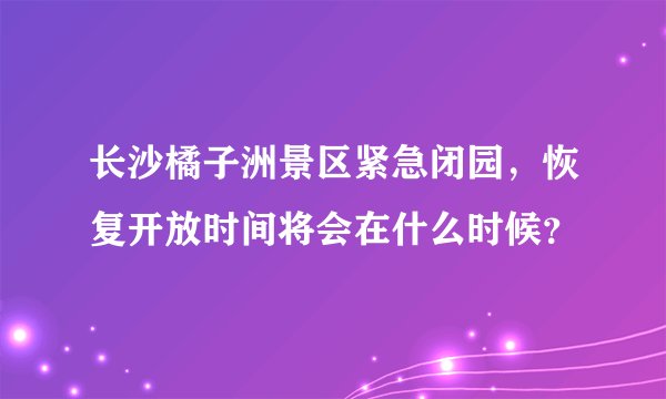 长沙橘子洲景区紧急闭园，恢复开放时间将会在什么时候？
