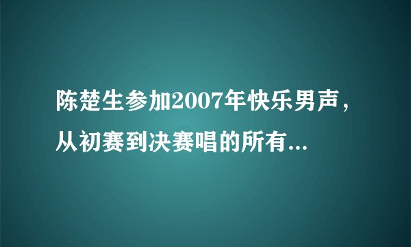 陈楚生参加2007年快乐男声，从初赛到决赛唱的所有歌曲，请高人指点？？？