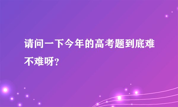 请问一下今年的高考题到底难不难呀?