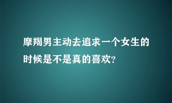 摩羯男主动去追求一个女生的时候是不是真的喜欢？