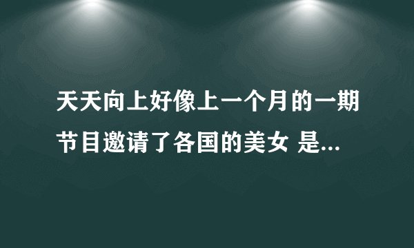 天天向上好像上一个月的一期节目邀请了各国的美女 是几期啊 我没有看那一期的