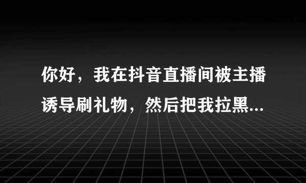 你好，我在抖音直播间被主播诱导刷礼物，然后把我拉黑了，损失差不多1万元，怎么办