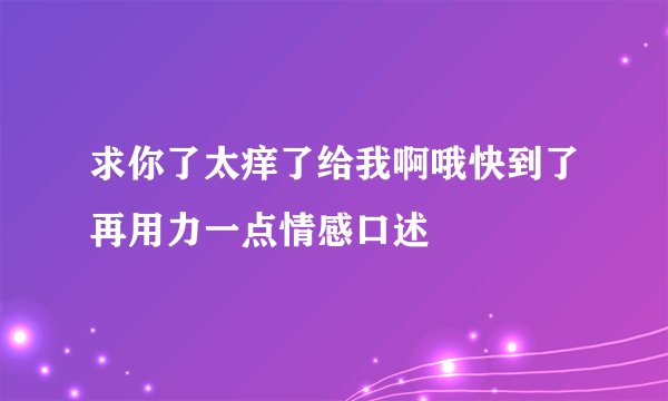 求你了太痒了给我啊哦快到了再用力一点情感口述