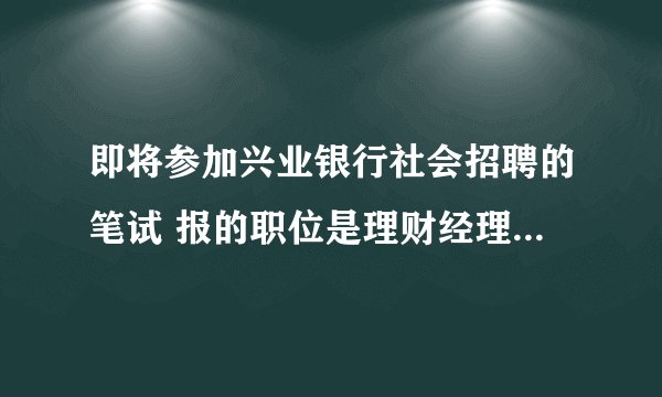 即将参加兴业银行社会招聘的笔试 报的职位是理财经理 有谁知道笔试大概考些什么内容啊 ？
