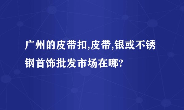 广州的皮带扣,皮带,银或不锈钢首饰批发市场在哪?