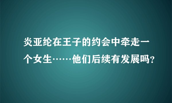 炎亚纶在王子的约会中牵走一个女生……他们后续有发展吗？