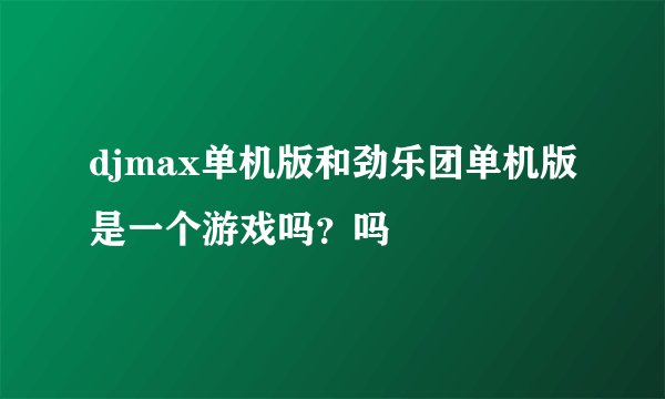 djmax单机版和劲乐团单机版是一个游戏吗？吗