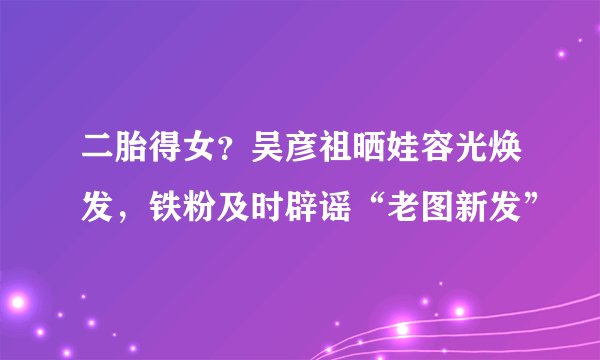 二胎得女?吴彦祖晒娃容光焕发,铁粉及时辟谣“老图新发”