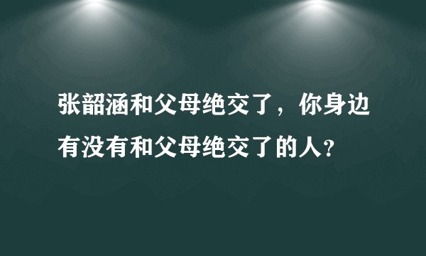 张韶涵和父母绝交了，你身边有没有和父母绝交了的人？