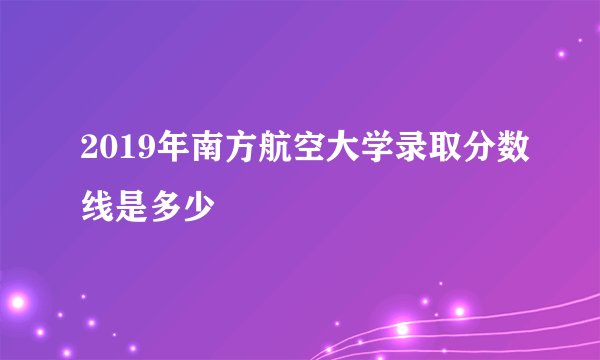 2019年南方航空大学录取分数线是多少
