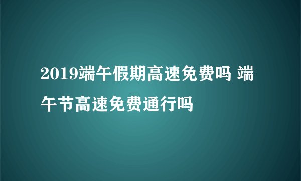 2019端午假期高速免费吗 端午节高速免费通行吗