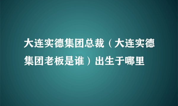 大连实德集团总裁(大连实德集团老板是谁)出生于哪里