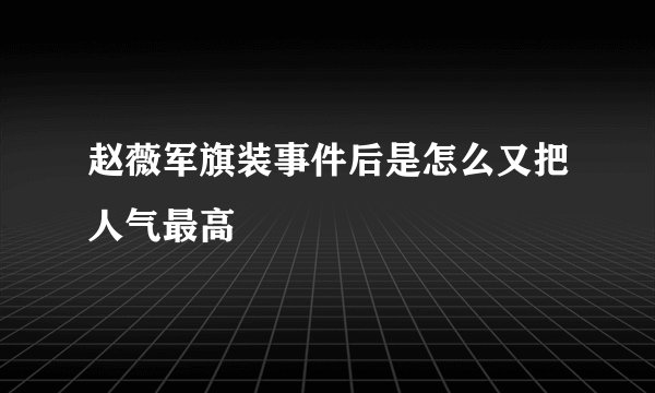 赵薇军旗装事件后是怎么又把人气最高