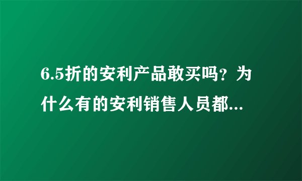 6.5折的安利产品敢买吗？为什么有的安利销售人员都说是假的呢？通常安利产品的折扣是多少？