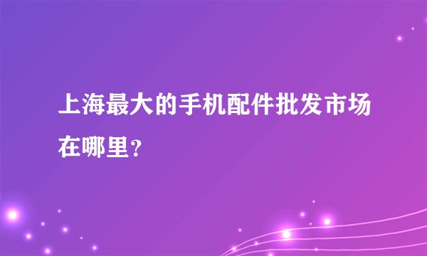 上海最大的手机配件批发市场在哪里？