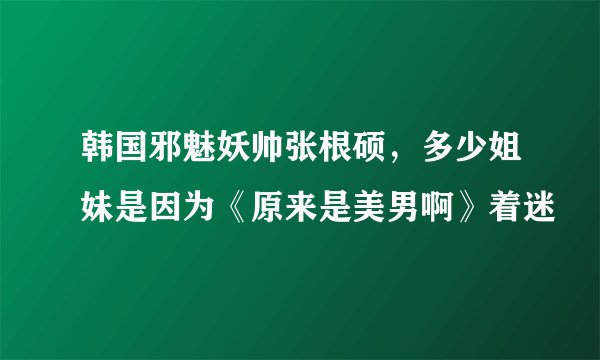 韩国邪魅妖帅张根硕，多少姐妹是因为《原来是美男啊》着迷