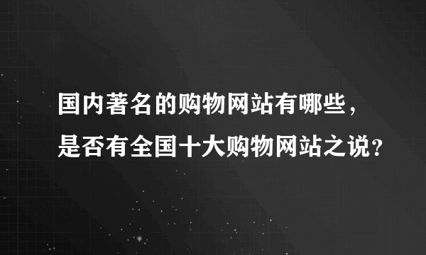 国内著名的购物网站有哪些，是否有全国十大购物网站之说？