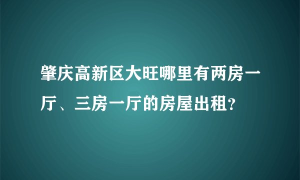 肇庆高新区大旺哪里有两房一厅、三房一厅的房屋出租？