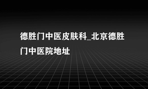 德胜门中医皮肤科_北京德胜门中医院地址