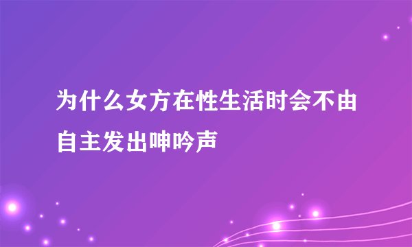 为什么女方在性生活时会不由自主发出呻吟声