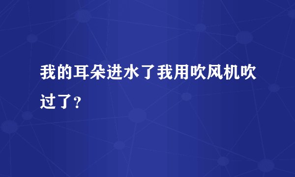 我的耳朵进水了我用吹风机吹过了？