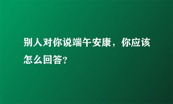 别人对你说端午安康,你应该怎么回答?