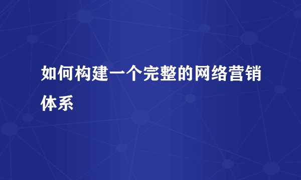 如何构建一个完整的网络营销体系