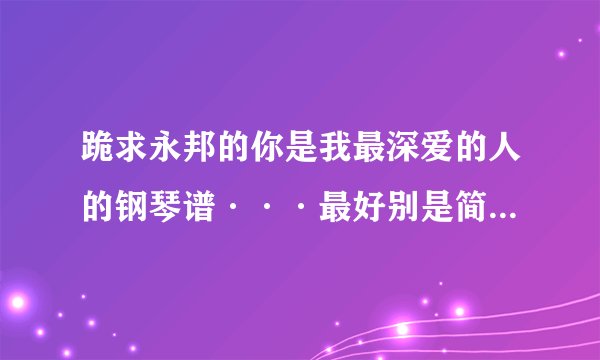 跪求永邦的你是我最深爱的人的钢琴谱···最好别是简谱=。=看的比较麻烦···有的哥哥姐姐弟弟妹妹麻烦