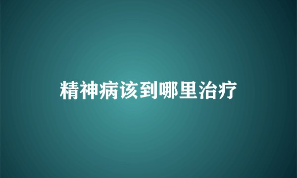 精神病该到哪里治疗