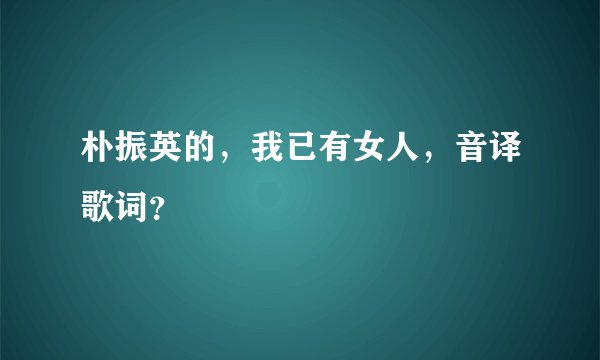 朴振英的，我已有女人，音译歌词？