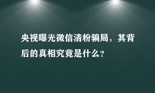 央视曝光微信清粉骗局，其背后的真相究竟是什么？