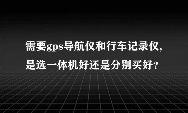 需要gps导航仪和行车记录仪,是选一体机好还是分别买好？