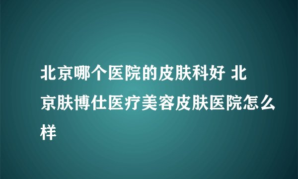 北京哪个医院的皮肤科好 北京肤博仕医疗美容皮肤医院怎么样