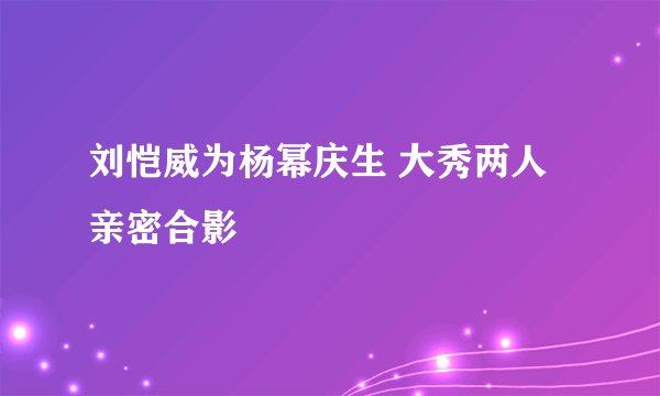 刘恺威为杨幂庆生 大秀两人亲密合影