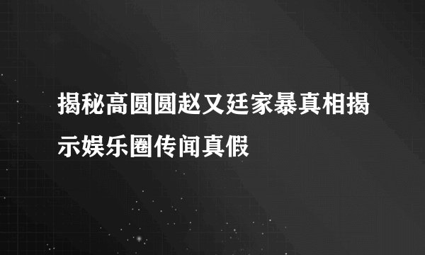 揭秘高圆圆赵又廷家暴真相揭示娱乐圈传闻真假