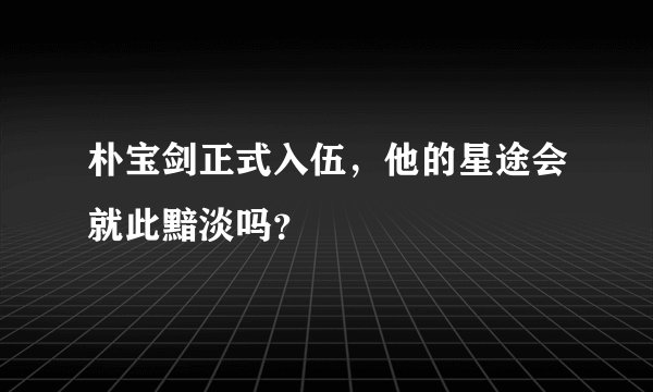 朴宝剑正式入伍，他的星途会就此黯淡吗？