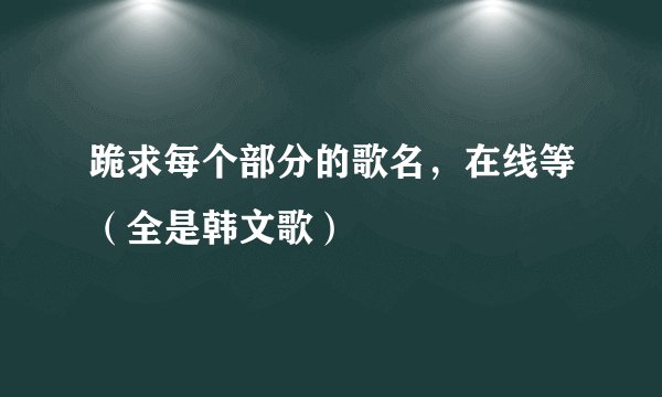 跪求每个部分的歌名，在线等（全是韩文歌）