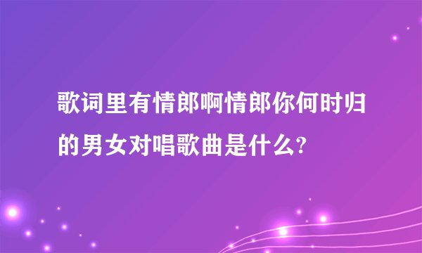 歌词里有情郎啊情郎你何时归的男女对唱歌曲是什么?