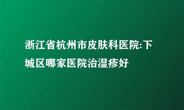浙江省杭州市皮肤科医院:下城区哪家医院治湿疹好