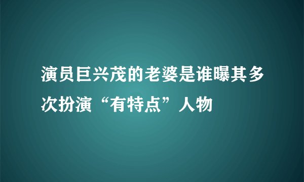 演员巨兴茂的老婆是谁曝其多次扮演“有特点”人物