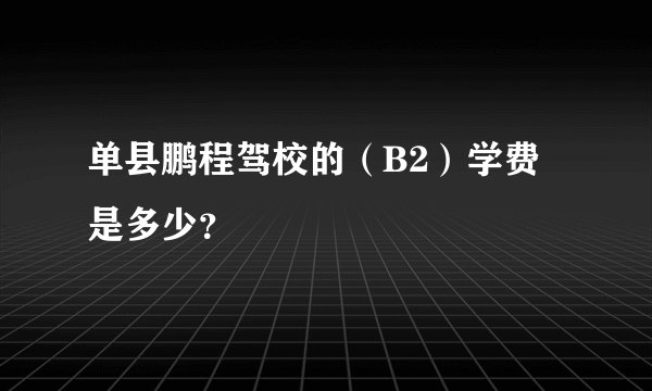 单县鹏程驾校的（B2）学费是多少？