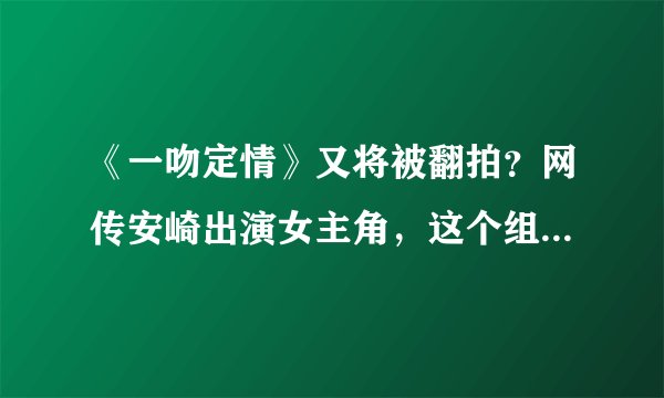 《一吻定情》又将被翻拍?网传安崎出演女主角,这个组合好新鲜