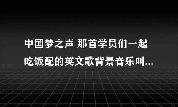 中国梦之声 那首学员们一起吃饭配的英文歌背景音乐叫什么啊？