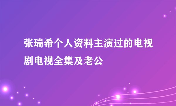 张瑞希个人资料主演过的电视剧电视全集及老公